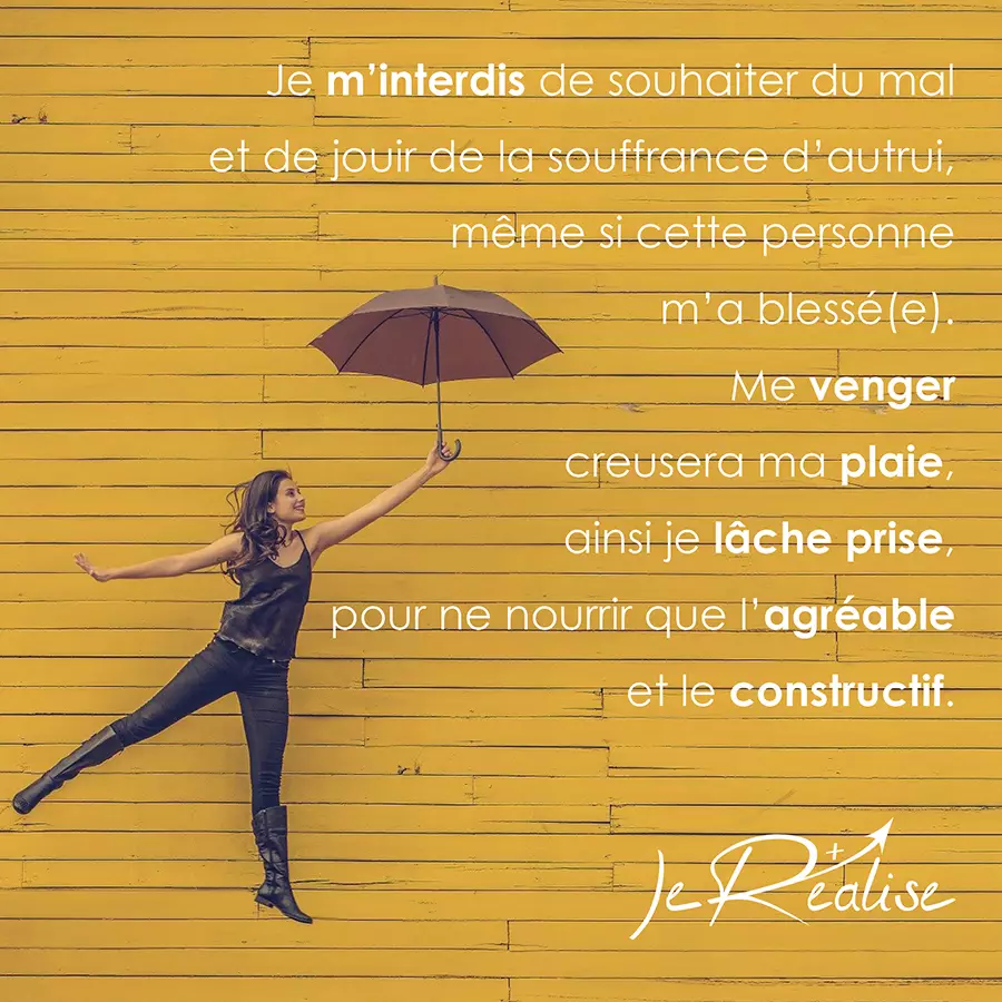 Citation_Je m'interdis de souhaiter du mal et de jouir de la souffrance d'autrui, même si cette personne m'a blessé(e). Me venger creusera ma plaie, ainsi je lâche prise, pour ne nourrir que l'agréable et le constructif.